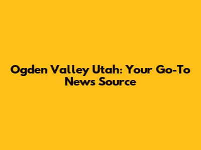 Ogden Valley Utah: Your Go-To News Source