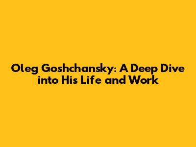 Oleg Goshchansky: A Deep Dive into His Life and Work