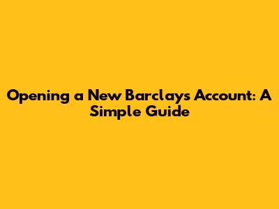 Opening a New Barclays Account: A Simple Guide