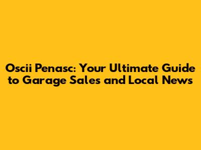Oscii Penasc: Your Ultimate Guide to Garage Sales and Local News