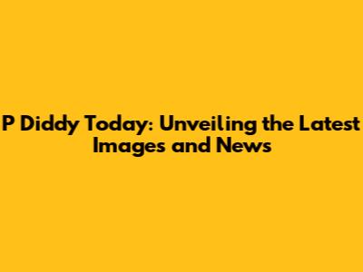 P Diddy Today: Unveiling the Latest Images and News