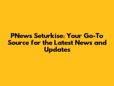 PNews Seturkise: Your Go-To Source for the Latest News and Updates