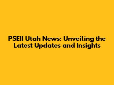PSEII Utah News: Unveiling the Latest Updates and Insights