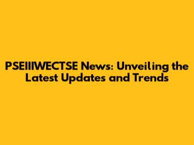 PSEIIIWECTSE News: Unveiling the Latest Updates and Trends