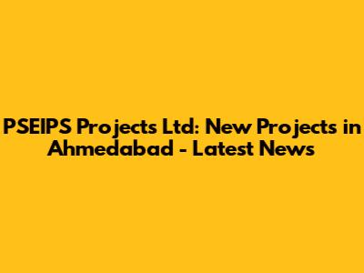 PSEIPS Projects Ltd: New Projects in Ahmedabad - Latest News
