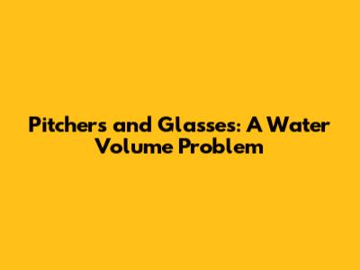 Pitchers and Glasses: A Water Volume Problem