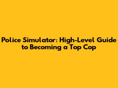 Police Simulator: High-Level Guide to Becoming a Top Cop
