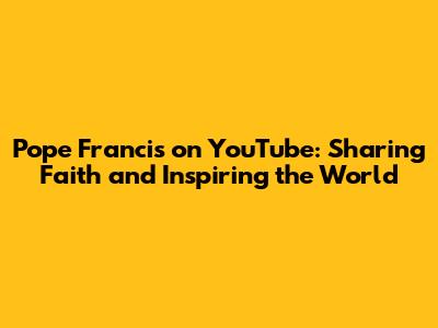 Pope Francis on YouTube: Sharing Faith and Inspiring the World