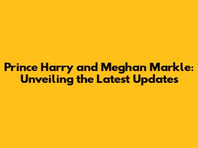 Prince Harry and Meghan Markle: Unveiling the Latest Updates