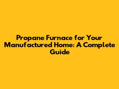 Propane Furnace for Your Manufactured Home: A Complete Guide