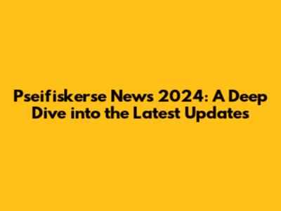 Pseifiskerse News 2024: A Deep Dive into the Latest Updates