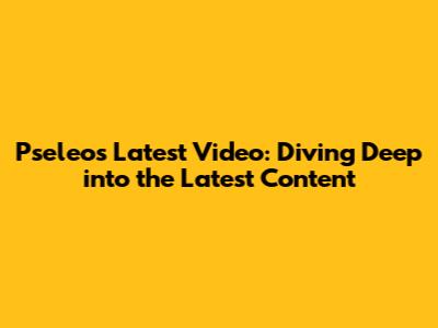 Pseleo's Latest Video: Diving Deep into the Latest Content