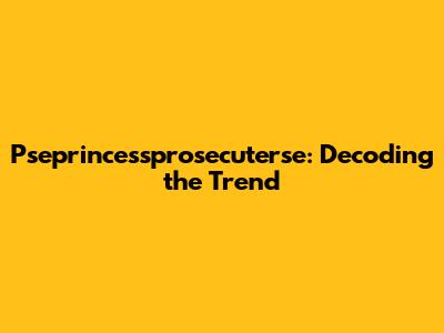 Pseprincessprosecuterse: Decoding the Trend