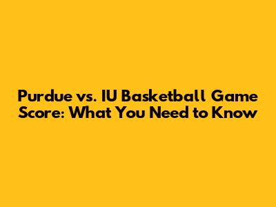 Purdue vs. IU Basketball Game Score: What You Need to Know