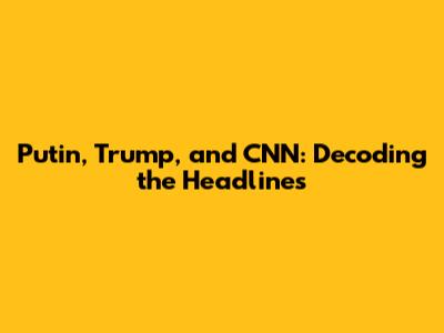 Putin, Trump, and CNN: Decoding the Headlines