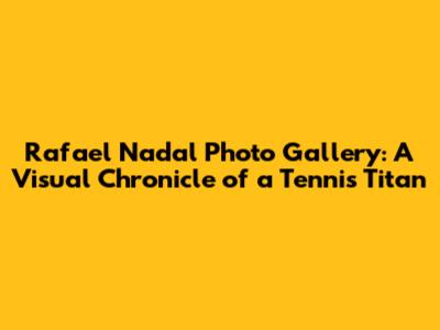 Rafael Nadal Photo Gallery: A Visual Chronicle of a Tennis Titan