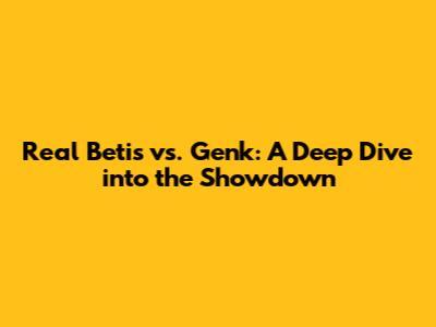 Real Betis vs. Genk: A Deep Dive into the Showdown