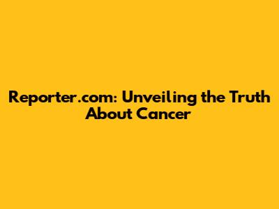 Reporter.com: Unveiling the Truth About Cancer