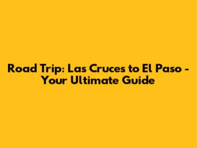 Road Trip: Las Cruces to El Paso - Your Ultimate Guide