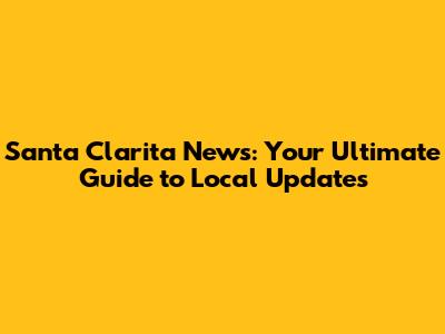 Santa Clarita News: Your Ultimate Guide to Local Updates