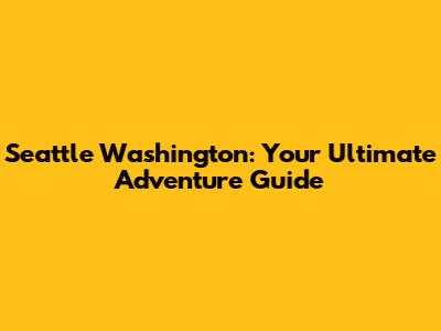 Seattle Washington: Your Ultimate Adventure Guide