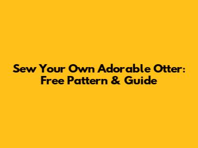 Sew Your Own Adorable Otter: Free Pattern & Guide