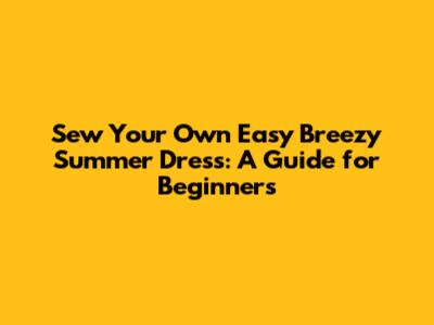 Sew Your Own Easy Breezy Summer Dress: A Guide for Beginners