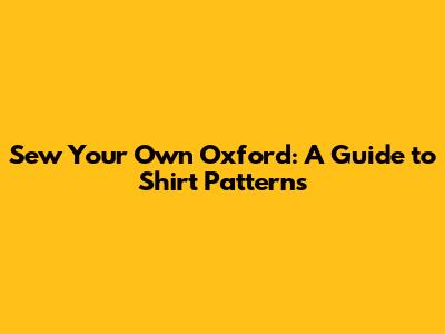 Sew Your Own Oxford: A Guide to Shirt Patterns
