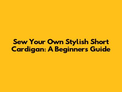 Sew Your Own Stylish Short Cardigan: A Beginner's Guide