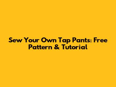 Sew Your Own Tap Pants: Free Pattern & Tutorial