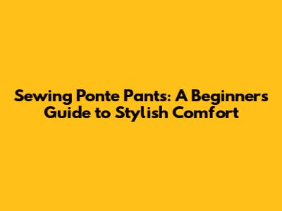 Sewing Ponte Pants: A Beginner's Guide to Stylish Comfort