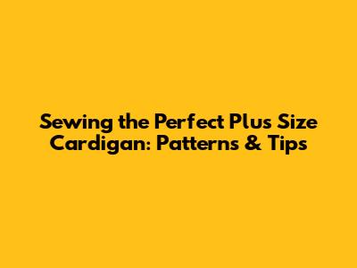 Sewing the Perfect Plus Size Cardigan: Patterns & Tips