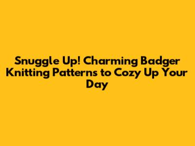 Snuggle Up! Charming Badger Knitting Patterns to Cozy Up Your Day