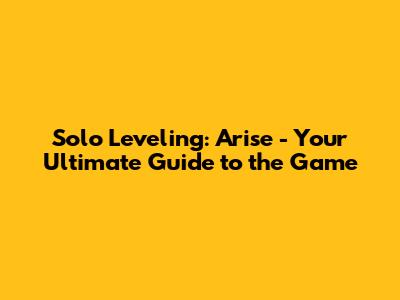 Solo Leveling: Arise - Your Ultimate Guide to the Game