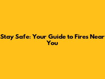 Stay Safe: Your Guide to Fires Near You