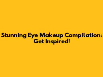 Stunning Eye Makeup Compilation: Get Inspired!