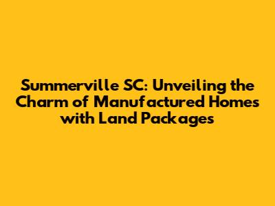 Summerville SC: Unveiling the Charm of Manufactured Homes with Land Packages