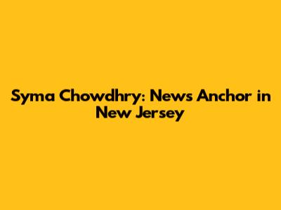 Syma Chowdhry: News Anchor in New Jersey