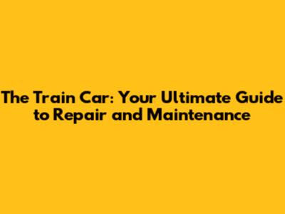 The Train Car: Your Ultimate Guide to Repair and Maintenance