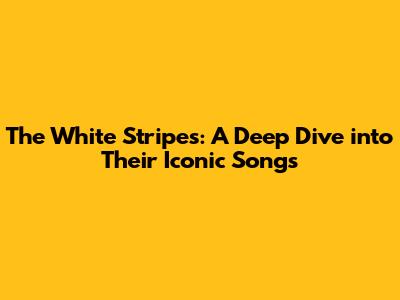 The White Stripes: A Deep Dive into Their Iconic Songs