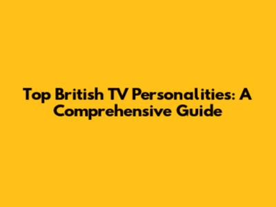 Top British TV Personalities: A Comprehensive Guide