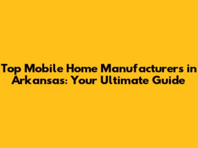 Top Mobile Home Manufacturers in Arkansas: Your Ultimate Guide