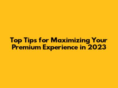 Top Tips for Maximizing Your Premium Experience in 2023