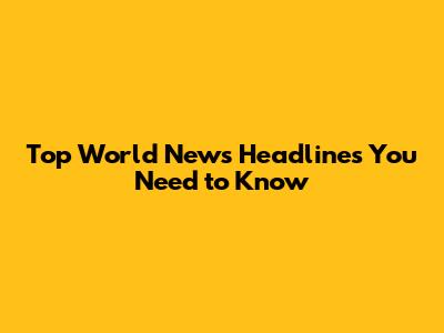 Top World News Headlines You Need to Know