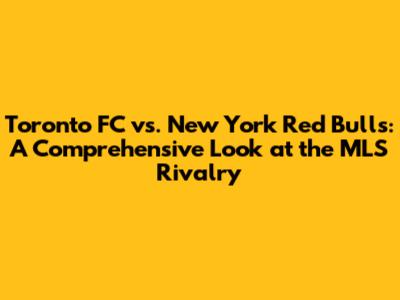 Toronto FC vs. New York Red Bulls: A Comprehensive Look at the MLS Rivalry