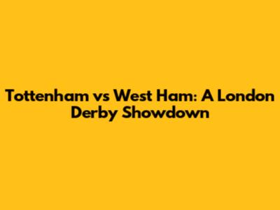 Tottenham vs West Ham: A London Derby Showdown