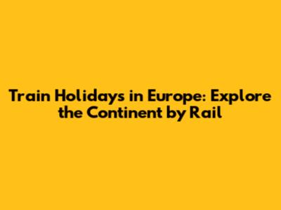 Train Holidays in Europe: Explore the Continent by Rail