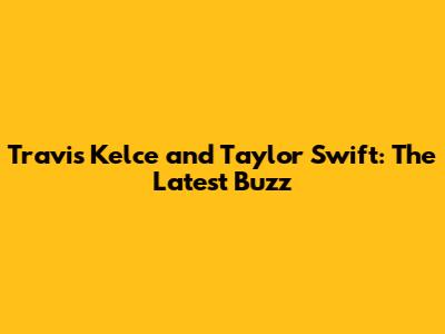 Travis Kelce and Taylor Swift: The Latest Buzz