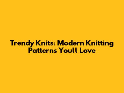 Trendy Knits: Modern Knitting Patterns You'll Love