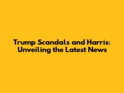 Trump Scandals and Harris: Unveiling the Latest News